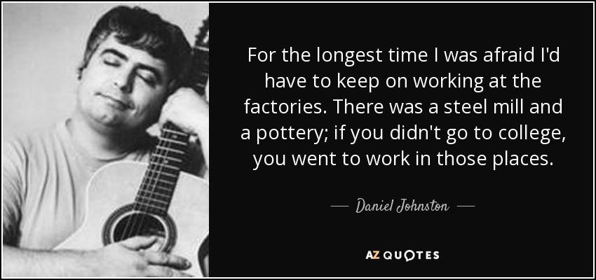 For the longest time I was afraid I'd have to keep on working at the factories. There was a steel mill and a pottery; if you didn't go to college, you went to work in those places. - Daniel Johnston