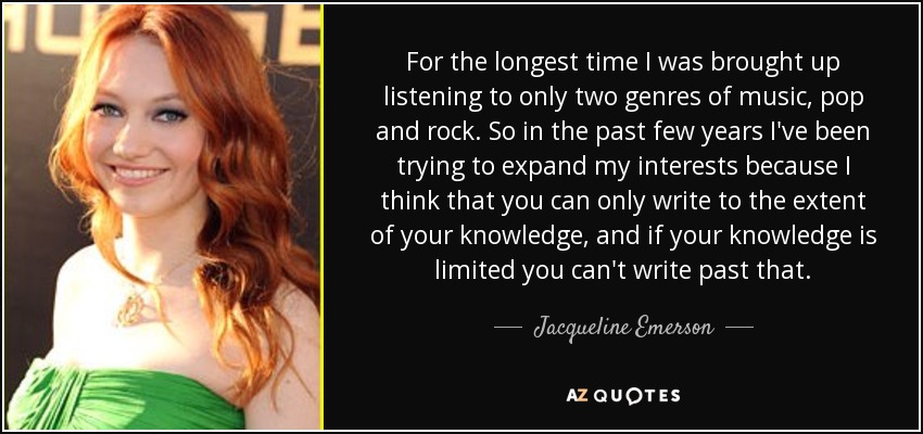 For the longest time I was brought up listening to only two genres of music, pop and rock. So in the past few years I've been trying to expand my interests because I think that you can only write to the extent of your knowledge, and if your knowledge is limited you can't write past that. - Jacqueline Emerson