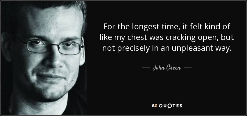 For the longest time, it felt kind of like my chest was cracking open, but not precisely in an unpleasant way. - John Green