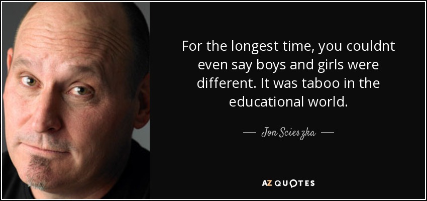For the longest time, you couldnt even say boys and girls were different. It was taboo in the educational world. - Jon Scieszka