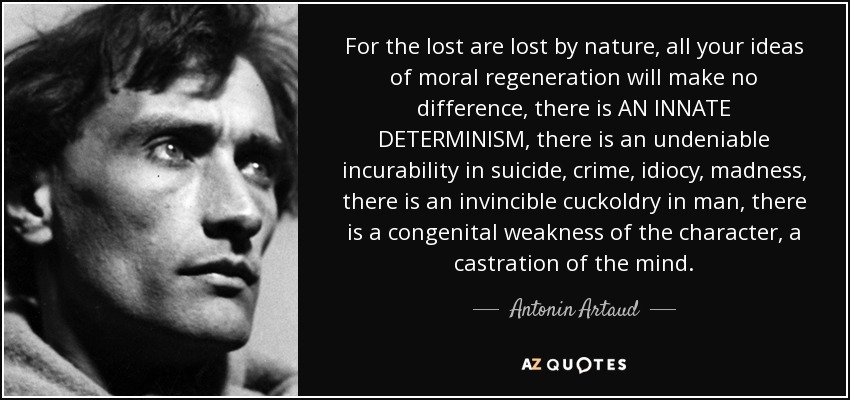 For the lost are lost by nature, all your ideas of moral regeneration will make no difference, there is AN INNATE DETERMINISM, there is an undeniable incurability in suicide, crime, idiocy, madness, there is an invincible cuckoldry in man, there is a congenital weakness of the character, a castration of the mind. - Antonin Artaud