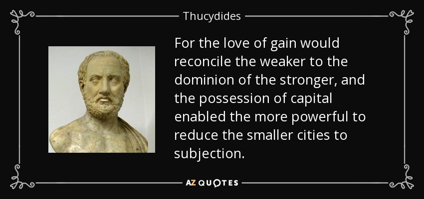 For the love of gain would reconcile the weaker to the dominion of the stronger, and the possession of capital enabled the more powerful to reduce the smaller cities to subjection. - Thucydides