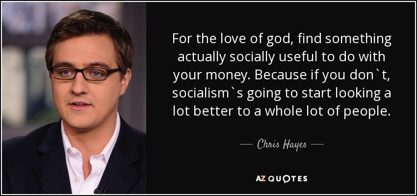For the love of god, find something actually socially useful to do with your money. Because if you don`t, socialism`s going to start looking a lot better to a whole lot of people. - Chris Hayes