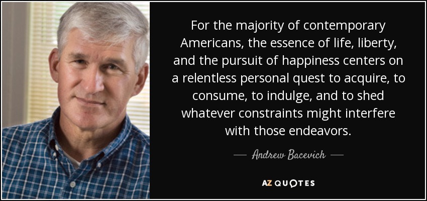 For the majority of contemporary Americans, the essence of life, liberty, and the pursuit of happiness centers on a relentless personal quest to acquire, to consume, to indulge, and to shed whatever constraints might interfere with those endeavors. - Andrew Bacevich