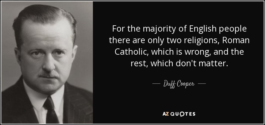 For the majority of English people there are only two religions, Roman Catholic, which is wrong, and the rest, which don't matter. - Duff Cooper