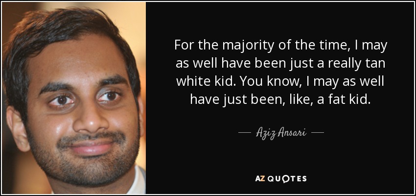For the majority of the time, I may as well have been just a really tan white kid. You know, I may as well have just been, like, a fat kid. - Aziz Ansari