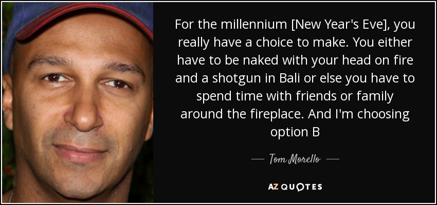 For the millennium [New Year's Eve], you really have a choice to make. You either have to be naked with your head on fire and a shotgun in Bali or else you have to spend time with friends or family around the fireplace. And I'm choosing option B - Tom Morello