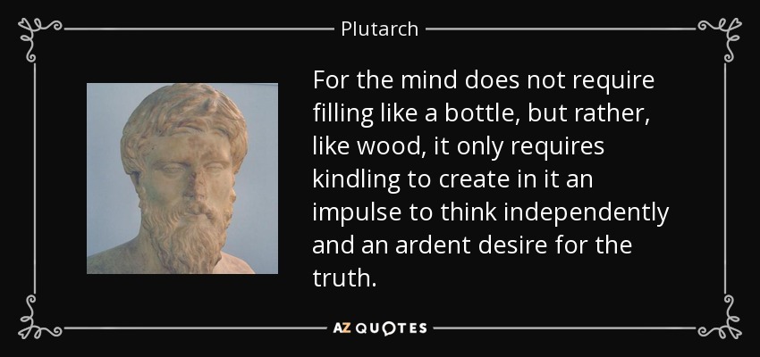 For the mind does not require filling like a bottle, but rather, like wood, it only requires kindling to create in it an impulse to think independently and an ardent desire for the truth. - Plutarch