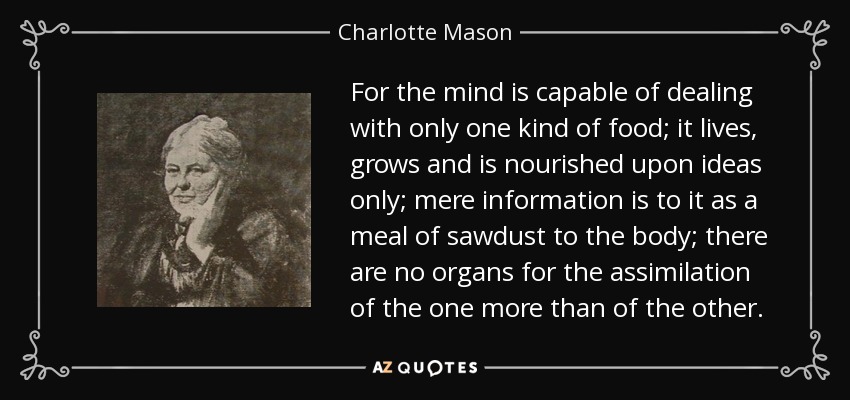 For the mind is capable of dealing with only one kind of food; it lives, grows and is nourished upon ideas only; mere information is to it as a meal of sawdust to the body; there are no organs for the assimilation of the one more than of the other. - Charlotte Mason