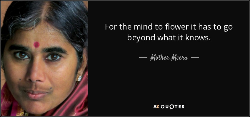 For the mind to flower it has to go beyond what it knows. - Mother Meera