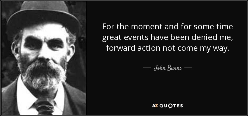 For the moment and for some time great events have been denied me, forward action not come my way. - John Burns