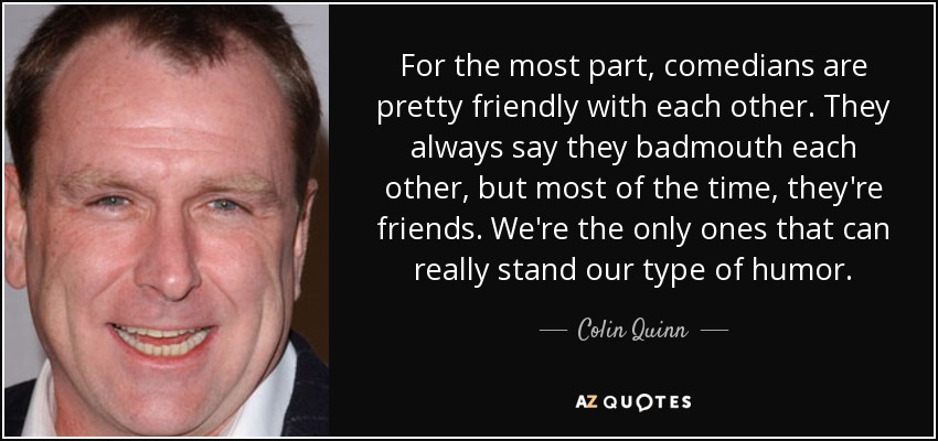 For the most part, comedians are pretty friendly with each other. They always say they badmouth each other, but most of the time, they're friends. We're the only ones that can really stand our type of humor. - Colin Quinn