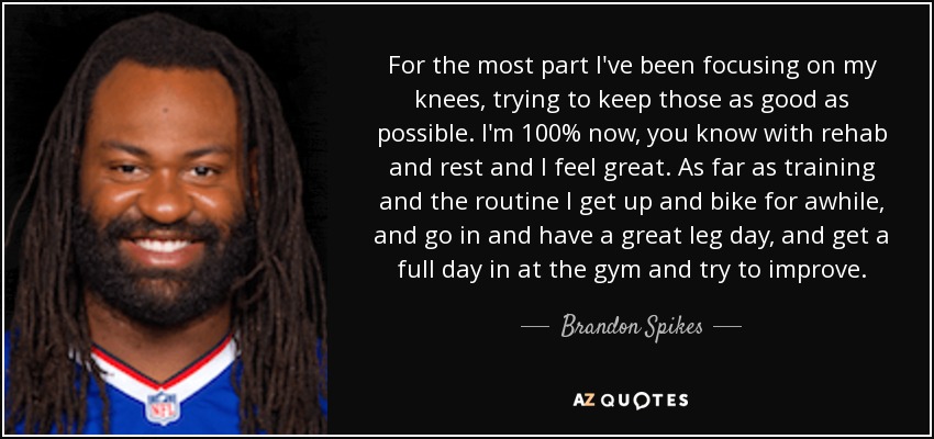 For the most part I've been focusing on my knees, trying to keep those as good as possible. I'm 100% now, you know with rehab and rest and I feel great. As far as training and the routine I get up and bike for awhile, and go in and have a great leg day, and get a full day in at the gym and try to improve. - Brandon Spikes