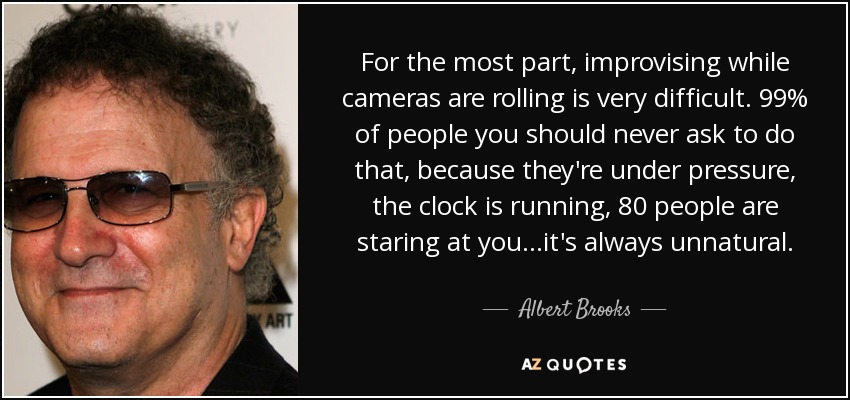 For the most part, improvising while cameras are rolling is very difficult. 99% of people you should never ask to do that, because they're under pressure, the clock is running, 80 people are staring at you...it's always unnatural. - Albert Brooks