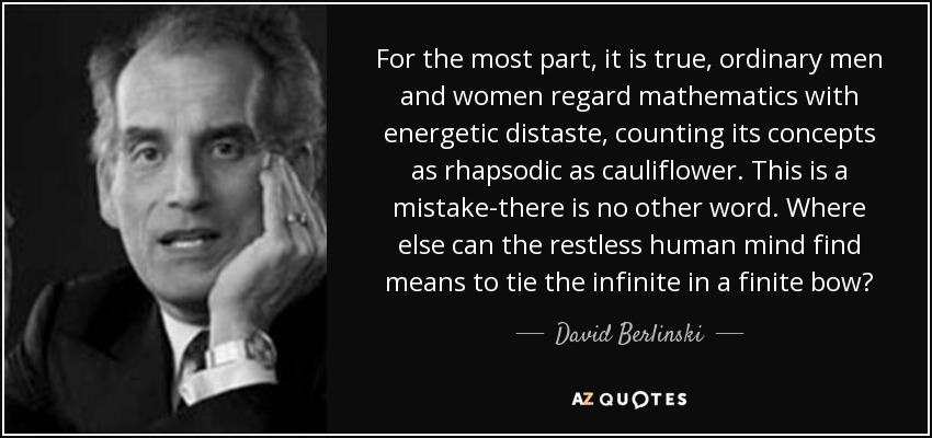 For the most part, it is true, ordinary men and women regard mathematics with energetic distaste, counting its concepts as rhapsodic as cauliflower. This is a mistake-there is no other word. Where else can the restless human mind find means to tie the infinite in a finite bow? - David Berlinski