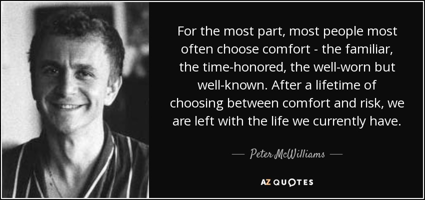 For the most part, most people most often choose comfort - the familiar, the time-honored, the well-worn but well-known. After a lifetime of choosing between comfort and risk, we are left with the life we currently have. - Peter McWilliams