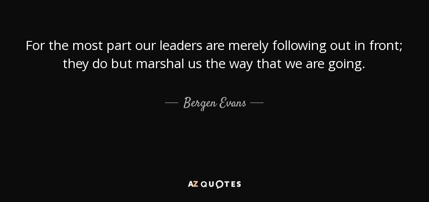 For the most part our leaders are merely following out in front; they do but marshal us the way that we are going. - Bergen Evans