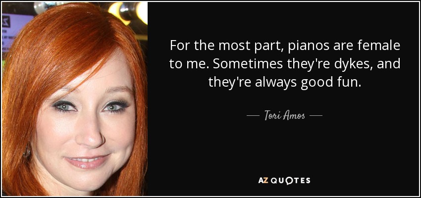 For the most part, pianos are female to me. Sometimes they're dykes, and they're always good fun. - Tori Amos