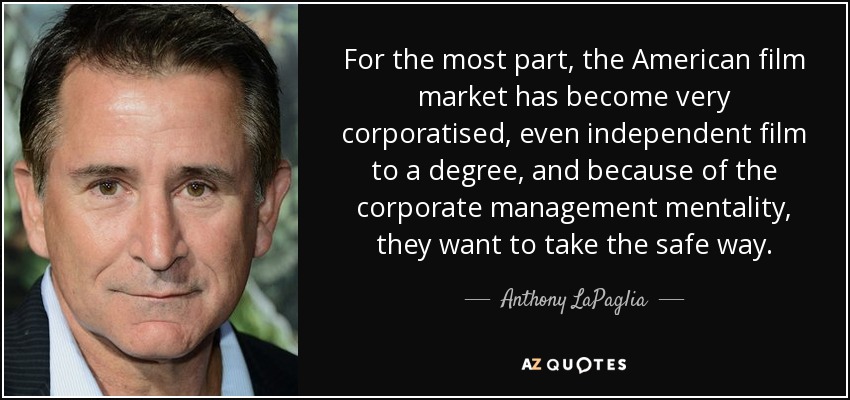 For the most part, the American film market has become very corporatised, even independent film to a degree, and because of the corporate management mentality, they want to take the safe way. - Anthony LaPaglia