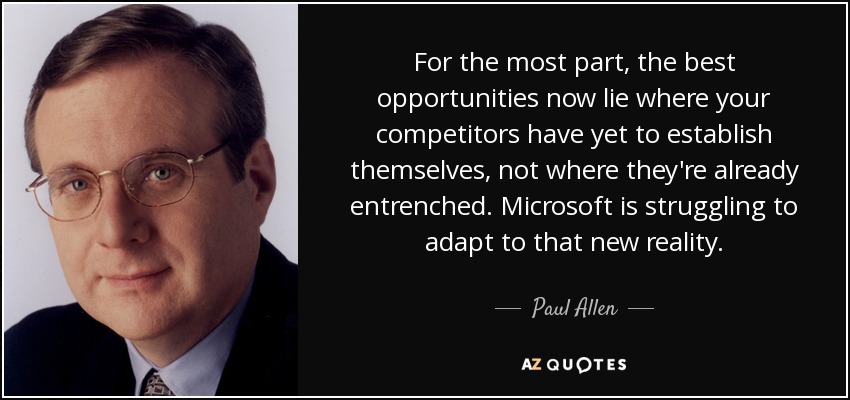 For the most part, the best opportunities now lie where your competitors have yet to establish themselves, not where they're already entrenched. Microsoft is struggling to adapt to that new reality. - Paul Allen