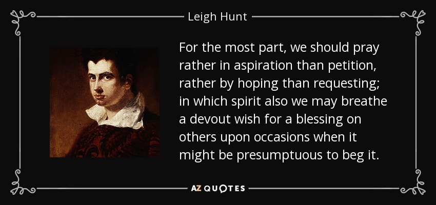 For the most part, we should pray rather in aspiration than petition, rather by hoping than requesting; in which spirit also we may breathe a devout wish for a blessing on others upon occasions when it might be presumptuous to beg it. - Leigh Hunt
