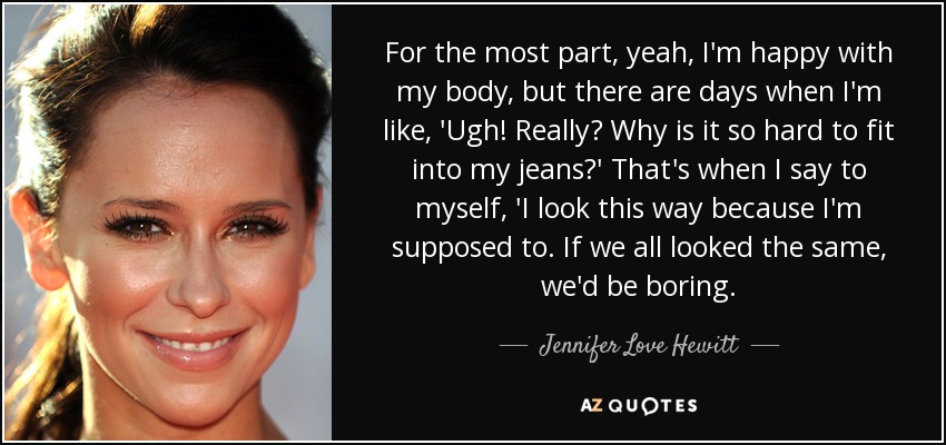 For the most part, yeah, I'm happy with my body, but there are days when I'm like, 'Ugh! Really? Why is it so hard to fit into my jeans?' That's when I say to myself, 'I look this way because I'm supposed to. If we all looked the same, we'd be boring. - Jennifer Love Hewitt