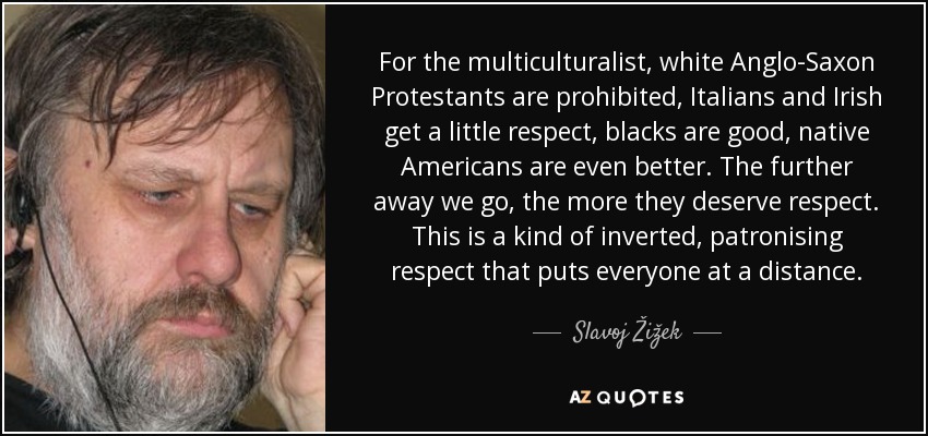 For the multiculturalist, white Anglo-Saxon Protestants are prohibited, Italians and Irish get a little respect, blacks are good, native Americans are even better. The further away we go, the more they deserve respect. This is a kind of inverted, patronising respect that puts everyone at a distance. - Slavoj Žižek