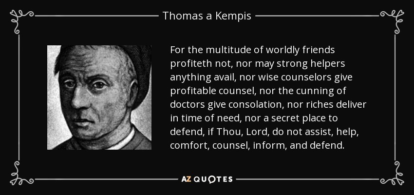 For the multitude of worldly friends profiteth not, nor may strong helpers anything avail, nor wise counselors give profitable counsel, nor the cunning of doctors give consolation, nor riches deliver in time of need, nor a secret place to defend, if Thou, Lord, do not assist, help, comfort, counsel, inform, and defend. - Thomas a Kempis