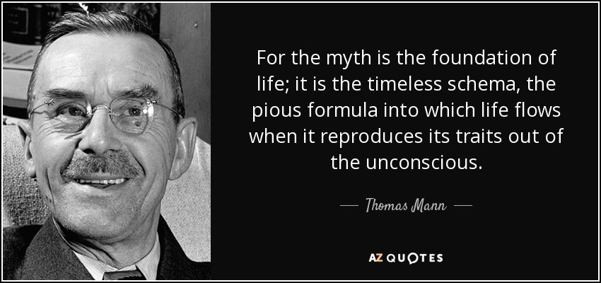 For the myth is the foundation of life; it is the timeless schema, the pious formula into which life flows when it reproduces its traits out of the unconscious. - Thomas Mann