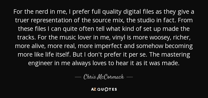 For the nerd in me, I prefer full quality digital files as they give a truer representation of the source mix, the studio in fact. From these files I can quite often tell what kind of set up made the tracks. For the music lover in me, vinyl is more woosey, richer, more alive, more real, more imperfect and somehow becoming more like life itself. But I don't prefer it per se. The mastering engineer in me always loves to hear it as it was made. - Chris McCormack