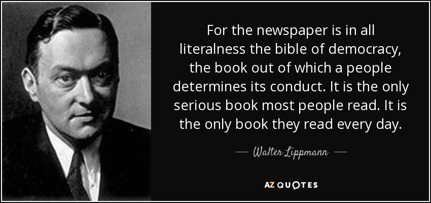 For the newspaper is in all literalness the bible of democracy, the book out of which a people determines its conduct. It is the only serious book most people read. It is the only book they read every day. - Walter Lippmann
