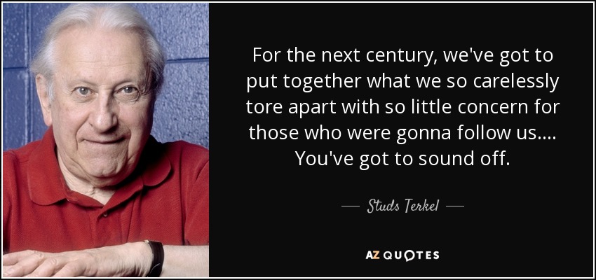 For the next century, we've got to put together what we so carelessly tore apart with so little concern for those who were gonna follow us. ... You've got to sound off. - Studs Terkel
