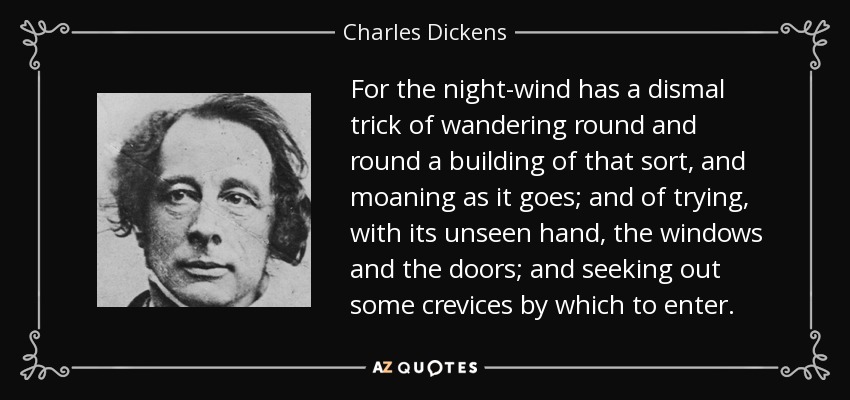 For the night-wind has a dismal trick of wandering round and round a building of that sort, and moaning as it goes; and of trying, with its unseen hand, the windows and the doors; and seeking out some crevices by which to enter. - Charles Dickens