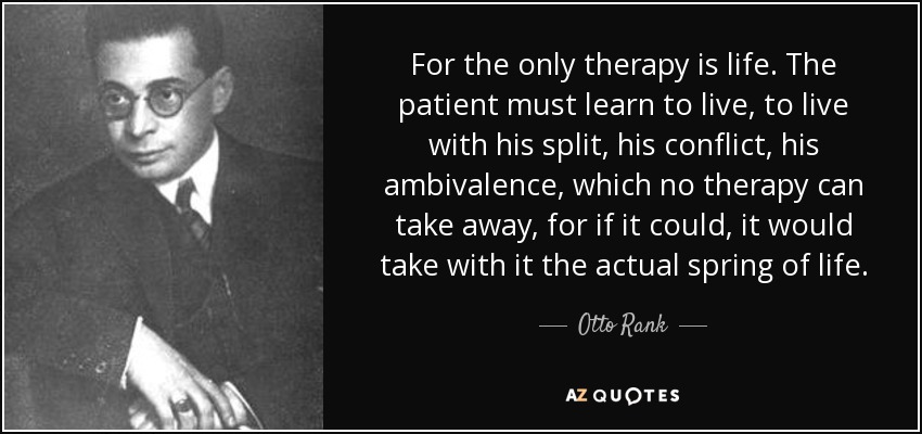 For the only therapy is life. The patient must learn to live, to live with his split, his conflict, his ambivalence, which no therapy can take away, for if it could, it would take with it the actual spring of life. - Otto Rank