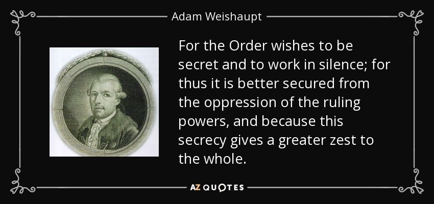 For the Order wishes to be secret and to work in silence; for thus it is better secured from the oppression of the ruling powers, and because this secrecy gives a greater zest to the whole. - Adam Weishaupt