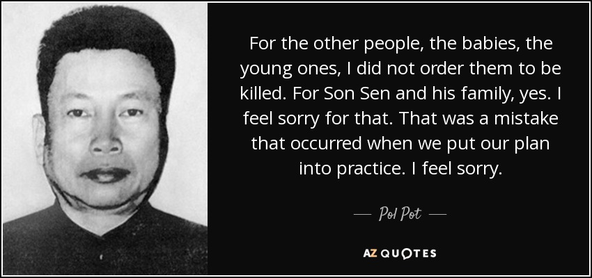 For the other people, the babies, the young ones, I did not order them to be killed. For Son Sen and his family, yes. I feel sorry for that. That was a mistake that occurred when we put our plan into practice. I feel sorry. - Pol Pot