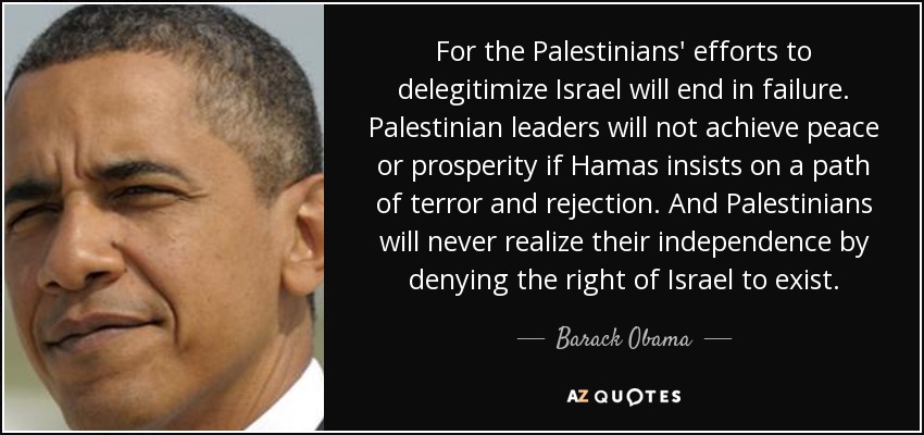 For the Palestinians' efforts to delegitimize Israel will end in failure. Palestinian leaders will not achieve peace or prosperity if Hamas insists on a path of terror and rejection. And Palestinians will never realize their independence by denying the right of Israel to exist. - Barack Obama