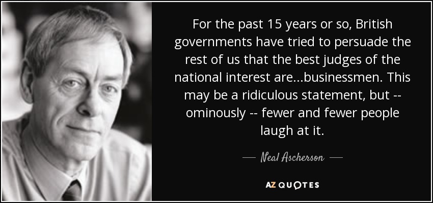For the past 15 years or so, British governments have tried to persuade the rest of us that the best judges of the national interest are...businessmen. This may be a ridiculous statement, but -- ominously -- fewer and fewer people laugh at it. - Neal Ascherson