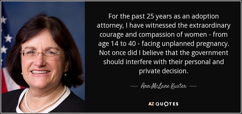 For the past 25 years as an adoption attorney, I have witnessed the extraordinary courage and compassion of women - from age 14 to 40 - facing unplanned pregnancy. Not once did I believe that the government should interfere with their personal and private decision. - Ann McLane Kuster