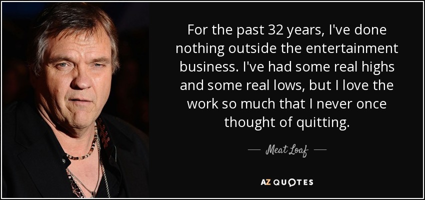 For the past 32 years, I've done nothing outside the entertainment business. I've had some real highs and some real lows, but I love the work so much that I never once thought of quitting. - Meat Loaf