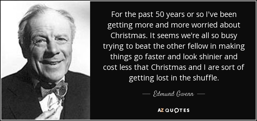 For the past 50 years or so I've been getting more and more worried about Christmas. It seems we're all so busy trying to beat the other fellow in making things go faster and look shinier and cost less that Christmas and I are sort of getting lost in the shuffle. - Edmund Gwenn