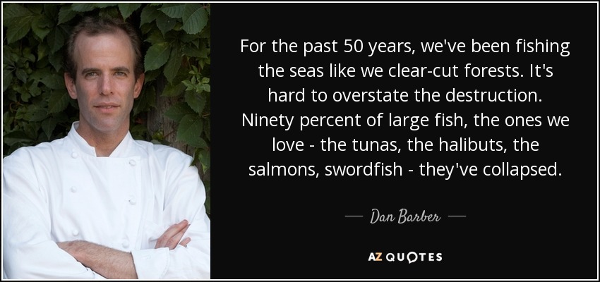 For the past 50 years, we've been fishing the seas like we clear-cut forests. It's hard to overstate the destruction. Ninety percent of large fish, the ones we love - the tunas, the halibuts, the salmons, swordfish - they've collapsed. - Dan Barber