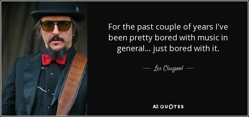 For the past couple of years I've been pretty bored with music in general... just bored with it. - Les Claypool