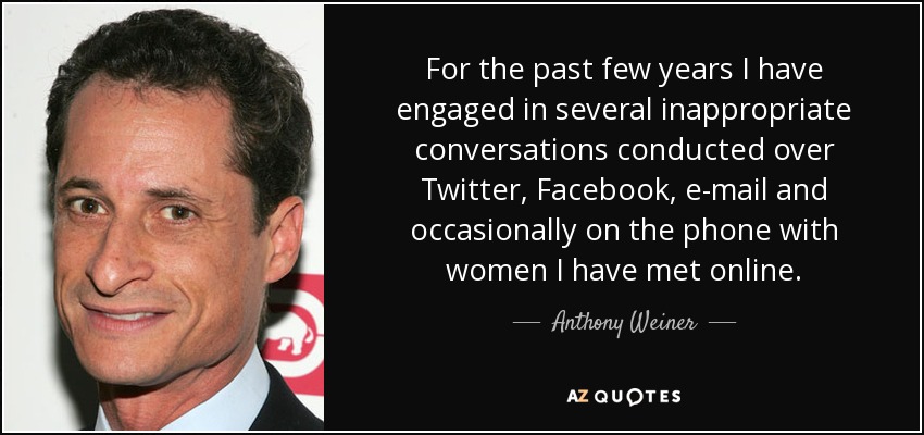 For the past few years I have engaged in several inappropriate conversations conducted over Twitter, Facebook, e-mail and occasionally on the phone with women I have met online. - Anthony Weiner