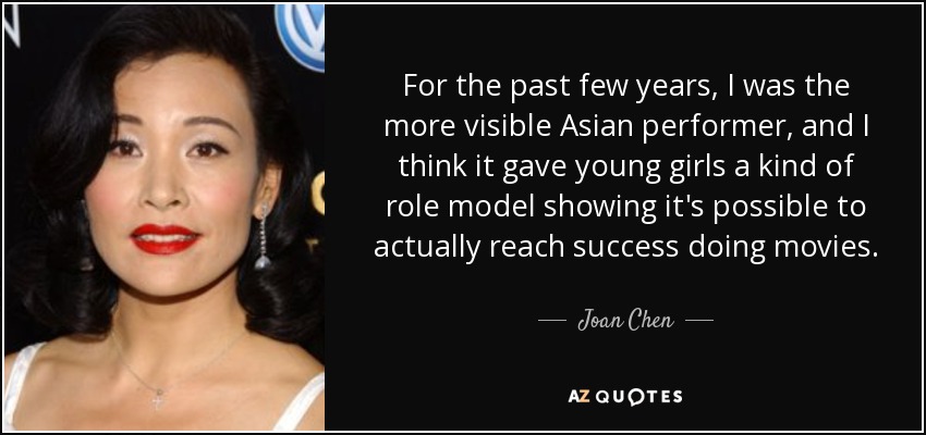 For the past few years, I was the more visible Asian performer, and I think it gave young girls a kind of role model showing it's possible to actually reach success doing movies. - Joan Chen