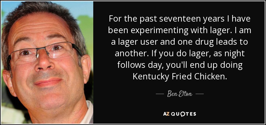 For the past seventeen years I have been experimenting with lager. I am a lager user and one drug leads to another. If you do lager, as night follows day, you'll end up doing Kentucky Fried Chicken. - Ben Elton