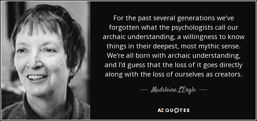 For the past several generations we've forgotten what the psychologists call our archaic understanding, a willingness to know things in their deepest, most mythic sense. We're all born with archaic understanding, and I'd guess that the loss of it goes directly along with the loss of ourselves as creators. - Madeleine L'Engle