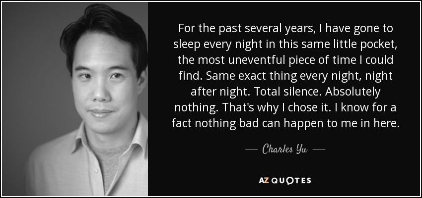 For the past several years, I have gone to sleep every night in this same little pocket, the most uneventful piece of time I could find. Same exact thing every night, night after night. Total silence. Absolutely nothing. That's why I chose it. I know for a fact nothing bad can happen to me in here. - Charles Yu