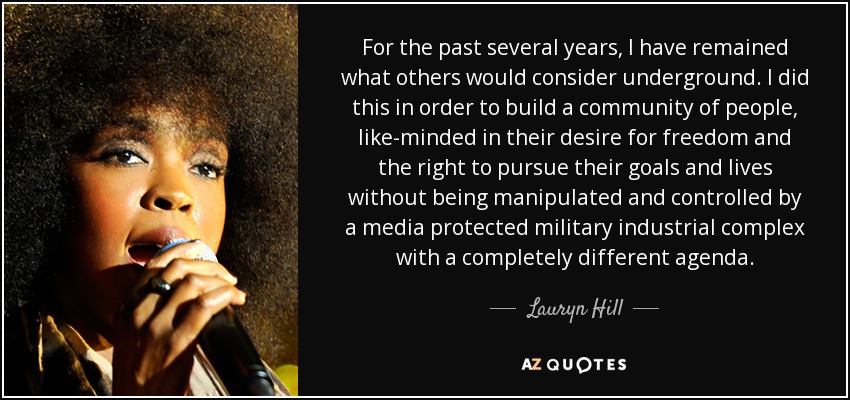 For the past several years, I have remained what others would consider underground. I did this in order to build a community of people, like-minded in their desire for freedom and the right to pursue their goals and lives without being manipulated and controlled by a media protected military industrial complex with a completely different agenda. - Lauryn Hill