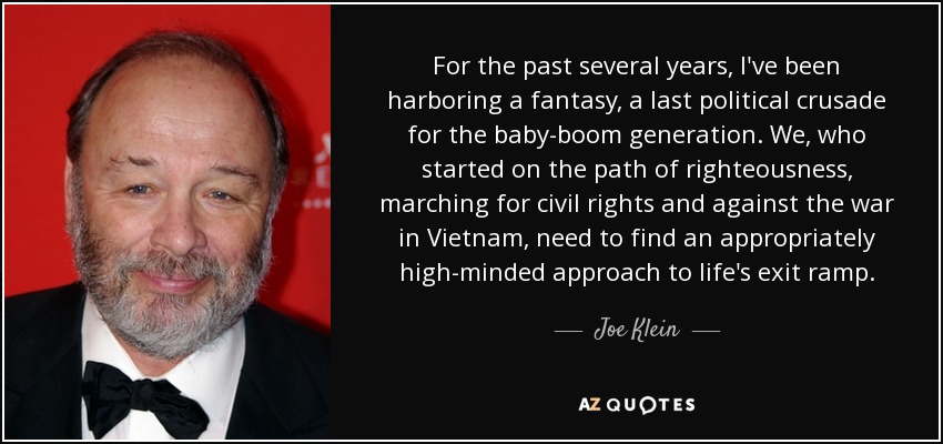 For the past several years, I've been harboring a fantasy, a last political crusade for the baby-boom generation. We, who started on the path of righteousness, marching for civil rights and against the war in Vietnam, need to find an appropriately high-minded approach to life's exit ramp. - Joe Klein